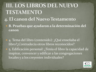  B. Pruebas que ayudaron a la determinación del
canon
 4. Tema del libro (contenido): ¿Qué enseñaba el
libro?¿Contradecía otros libros reconocidos?
 5. Edificación personal: ¿Tenía el libro la capacidad de
inspirar, convencer y edificar a las congregaciones
locales y a los creyentes individuales?
 