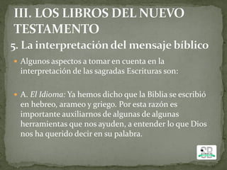  Algunos aspectos a tomar en cuenta en la
interpretación de las sagradas Escrituras son:
 A. El Idioma: Ya hemos dicho que la Biblia se escribió
en hebreo, arameo y griego. Por esta razón es
importante auxiliarnos de algunas de algunas
herramientas que nos ayuden, a entender lo que Dios
nos ha querido decir en su palabra.
 