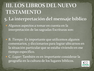 Algunos aspectos a tomar en cuenta en la
interpretación de las sagradas Escrituras son:
 B. Tiempo: Es importante que utilicemos algunos
comentarios, y diccionarios para lograr ubicarnos en
la situación particular que se estaba viviendo en ese
tiempo específico.
 C. Lugar: También es en importante considerar la
geografía en la cultura de los lugares bíblicos.
 