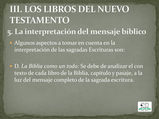  Algunos aspectos a tomar en cuenta en la
interpretación de las sagradas Escrituras son:
 D. La Biblia como un todo: Se debe de analizar el con
texto de cada libro de la Biblia, capítulo y pasaje, a la
luz del mensaje completo de la sagrada escritura.
 