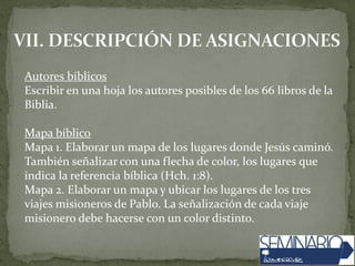Autores bíblicos
Escribir en una hoja los autores posibles de los 66 libros de la
Biblia.
Mapa bíblico
Mapa 1. Elaborar un mapa de los lugares donde Jesús caminó.
También señalizar con una flecha de color, los lugares que
indica la referencia bíblica (Hch. 1:8).
Mapa 2. Elaborar un mapa y ubicar los lugares de los tres
viajes misioneros de Pablo. La señalización de cada viaje
misionero debe hacerse con un color distinto.
 