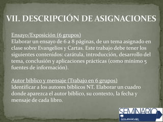 Ensayo/Exposición (6 grupos)
Elaborar un ensayo de 6 a 8 páginas, de un tema asignado en
clase sobre Evangelios y Cartas. Este trabajo debe tener los
siguientes contenidos: carátula, introducción, desarrollo del
tema, conclusión y aplicaciones prácticas (como mínimo 5
fuentes de información).
Autor bíblico y mensaje (Trabajo en 6 grupos)
Identificar a los autores bíblicos NT. Elaborar un cuadro
donde aparezca el autor bíblico, su contexto, la fecha y
mensaje de cada libro.
 