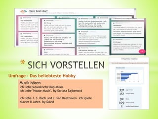 Umfrage - Das beliebteste Hobby
*
Musik hören
Ich liebe slowakische Rap-Musik.
Ich liebe "House-Musik". by Šarlota Šajbenová
Ich liebe J. S. Bach und L. van Beethoven. Ich spiele
Klavier 8 Jahre. by Dávid
 