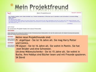 *
Meine neue Projektfreunde sind:
Fr Angélique - Sie ist 16 Jahre alt. Sie mag Harry Potter
und Comics.
FR Alyson - Sie ist 16 Jahre alt. Sie wohnt in Pantin. Sie hat
zwei Brüder und eine Schwester.
UA Anna Wdowutschenko - Sie ist 15 Jahre alt. Sie wohnt in
Bucha. Ihre Hobbys sind Bücher lesen und mit Freunde spazieren.
SK Dávid
 