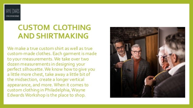 CUSTOM CLOTHING
AND SHIRTMAKING
We make a true custom shirt as well as true
custom-made clothes. Each garment is made
to your measurements.We take over two
dozen measurements in designing your
perfect silhouette.We know how to give you
a little more chest, take away a little bit of
the midsection, create a longer vertical
appearance, and more.When it comes to
custom clothing in Philadelphia,Wayne
EdwardsWorkshop is the place to shop.
 