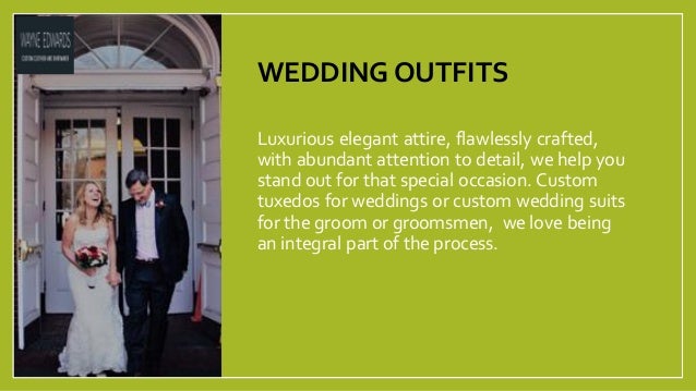 WEDDING OUTFITS
Luxurious elegant attire, flawlessly crafted,
with abundant attention to detail, we help you
stand out for that special occasion. Custom
tuxedos for weddings or custom wedding suits
for the groom or groomsmen, we love being
an integral part of the process.
 