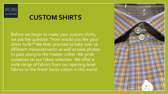 CUSTOM SHIRTS
Before we begin to make your custom shirts,
we ask the question "How would you like your
shirts to fit?" We then proceed to take over 16
different measurements as well as take photos
to pass along to the master cutter. We pride
ourselves on our fabric selection. We offer a
wide range of fabrics from our opening-level
fabrics to the finest Swiss cotton in the world.
 