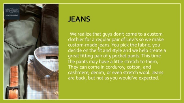 JEANS
•We realize that guys don't come to a custom
clothier for a regular pair of Levi's so we make
custom-made jeans.You pick the fabric, you
decide on the fit and style and we help create a
great fitting pair of 5 pocket pants. This time
the pants may have a little stretch to them,
They can come in corduroy, cotton, and
cashmere, denim, or even stretch wool. Jeans
are back, but not as you would've expected.
 