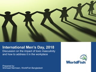 International Men’s Day, 2018
Discussion on the impact of toxic masculinity
and how to address it in the workplace
Prepared by:
Shimsad Narmeen, WorldFish Bangladesh
 