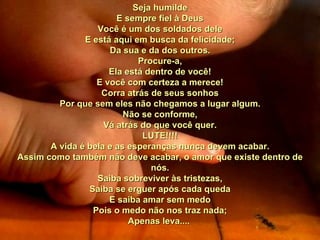 Seja humilde E sempre fiel à Deus Você é um dos soldados dele E está aqui em busca da felicidade; Da sua e da dos outros. Procure-a, Ela está dentro de você! E você com certeza a merece! Corra atrás de seus sonhos Por que sem eles não chegamos a lugar algum. Não se conforme, Vá atrás do que você quer. LUTE!!!! A vida é bela e as esperanças nunca devem acabar. Assim como também não deve acabar, o amor que existe dentro de nós. Saiba sobreviver às tristezas, Saiba se erguer após cada queda E saiba amar sem medo Pois o medo não nos traz nada; Apenas leva....  00 00 00  