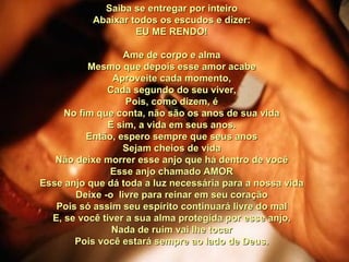 Saiba se entregar por inteiro Abaixar todos os escudos e dizer: EU ME RENDO! Ame de corpo e alma Mesmo que depois esse amor acabe Aproveite cada momento, Cada segundo do seu viver, Pois, como dizem, é No fim que conta, não são os anos de sua vida E sim, a vida em seus anos. Então, espero sempre que seus anos Sejam cheios de vida Não deixe morrer esse anjo que há dentro de você Esse anjo chamado AMOR Esse anjo que dá toda a luz necessária para a nossa vida Deixe -o  livre para reinar em seu coração Pois só assim seu espírito continuará livre do mal E, se você tiver a sua alma protegida por esse anjo, Nada de ruim vai lhe tocar Pois você estará sempre ao lado de Deus. 00 00 00 00  