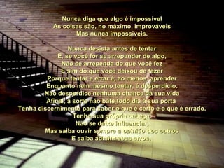 Nunca diga que algo é impossível As coisas são, no máximo, improváveis Mas nunca impossíveis. Nunca desista antes de tentar E, se você for se arrepender de algo, Não se arrependa do que você fez E sim do que você deixou de fazer Porque tentar e errar é, ao menos, aprender Enquanto nem mesmo tentar, é desperdício. Não desperdice nenhuma chance da sua vida Afinal, a sorte não bate todo dia à sua porta  Tenha discernimento para saber o que é certo e o que é errado. Tenha sua própria cabeça, Não se deixe influenciar, Mas saiba ouvir sempre a opinião dos outros E saiba admitir seus erros.  00 00 00 00 00  