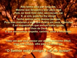 Não tenha ódio por ninguém, Mesmo que desejem o pior para você Pois, se você tiver ódio, seu escudo cai E, ai sim, poderão lhe atingir Tenha apenas pena dessas pessoas Pois elas mataram o anjo que existia em seus interiores E se esqueceram que somos todos iguais, Filhos de Deus, E que merecemos respeito, carinho, amor e felicidade. Toda vez que você passar por algum momento difícil, erga sua cabeça, olhe para o céu e diga:  “ O Senhor está comigo e vai me ajudar!” 00 00 00 00  