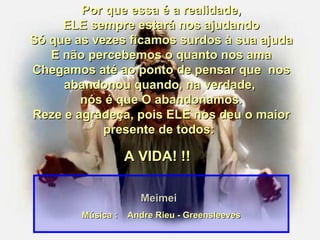 Por que essa é a realidade, ELE sempre estará nos ajudando Só que as vezes ficamos surdos à sua ajuda E não percebemos o quanto nos ama Chegamos até ao ponto de pensar que  nos abandonou quando, na verdade,  nós é que O abandonamos. Reze e agradeça, pois ELE nos deu o maior presente de todos:   A VIDA! !!  Meimei Música :  Andre Rieu - Greensleeves 