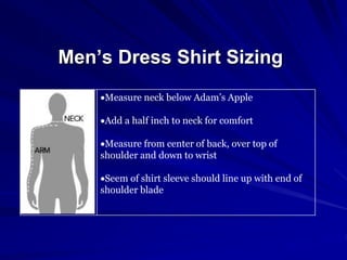 Men’s Dress Shirt Sizing
Measure neck below Adam’s Apple
Add a half inch to neck for comfort
Measure from center of back, over top of
shoulder and down to wrist
Seem of shirt sleeve should line up with end of
shoulder blade
 