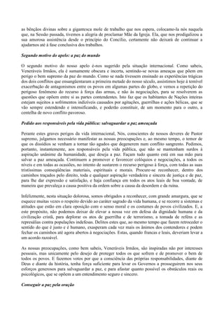 as bênçãos divinas sobre a gigantesca mole de trabalho que nos espera, colocamo-la nós naquela
que, na Sessão passada, tivemos a alegria de proclamar Mãe da Igreja. Ela, que nos prodigalizou a
sua amorosa assistência desde o princípio do Concílio, certamente não deixará de continuar a
ajudarnos até à fase conclusiva dos trabalhos.
Segundo motivo do apelo: a paz do mundo
O segundo motivo do nosso apelo é-nos sugerido pela situação internacional. Como sabeis,
Veneráveis Irmãos, ela é sumamente obscura e incerta, sentindo-se novas ameaças que põem em
perigo o bem supremo da paz do mundo. Como se nada tivessem ensinado as experiências trágicas
dos dois conflitos que ensangüentaram a primeira metade do nosso século, assistimos hoje à temível
exacerbação de antagonismos entre os povos em algumas partes do globo, e vemos a repetição do
perigoso fenômeno do recurso à força das armas, e não às negociações, para se resolverem as
questões que opõem entre si as partes contendentes. Isto faz que os habitantes de Nações inteiras
estejam sujeitos a sofrimentos indizíveis causados por agitações, guerrilhas e ações bélicas, que se
vão sempre estendendo e intensificando, e poderão constituir, de um momento para o outro, a
centelha de novo conflito pavoroso.
Pedido aos responsáveis pela vida pública: salvaguardar a paz ameaçada
Perante estes graves perigos da vida internacional, Nós, conscientes de nossos deveres de Pastor
supremo, julgamos necessário manifestar as nossas preocupações e, ao mesmo tempo, o temor de
que os dissídios se venham a tornar tão agudos que degenerem num conflito sangrento. Pedimos,
portanto, instantemente, aos responsáveis pela vida pública, que não se mantenham surdos à
aspiração unânime da humanidade, que deseja a paz. Façam tudo quanto está em sua mão para
salvar a paz ameaçada. Continuem a promover e favorecer colóquios e negociações, a todos os
níveis e em todas as ocasiões, no intento de sustarem o recurso perigoso à força, com todas as suas
tristíssimas conseqüências materiais, espirituais e morais. Procure-se reconhecer, dentro dos
caminhos traçados pelo direito, toda e qualquer aspiração verdadeira e sincera de justiça e de paz,
para lhe dar expressão e satisfação, e haja confiança em todos os atos leais de boa vontade, de
maneira que prevaleça a causa positiva da ordem sobre a causa da desordem e da ruína.
Infelizmente, nesta situação dolorosa, somos obrigados a reconhecer, com grande amargura, que se
esquece muitas vezes o respeito devido ao caráter sagrado da vida humana, e se recorre a sistemas e
atitudes que estão em clara oposição com o senso moral e os costumes de povos civilizados. E, a
este propósito, não podemos deixar de elevar a nossa voz em defesa da dignidade humana e da
civilização cristã, para deplorar os atos de guerrilha e de terrorismo, a tomada de reféns e as
represálias contra populações indefesas. Delitos estes que, ao mesmo tempo que fazem retroceder o
sentido do que é justo e é humano, exasperam cada vez mais os ânimos dos contendores e podem
fechar os caminhos até agora abertos à negociações. Estas, quando francas e leais, deveriam levar a
um acordo razoável.
As nossas preocupações, como bem sabeis, Veneráveis Irmãos, são inspiradas não por interesses
pessoais, mas unicamente pelo desejo de proteger todos os que sofrem e de promover o bem de
todos os povos. E fazemos votos por que a consciência das próprias responsabilidades, diante de
Deus e diante da história, tenha força suficiente para levar os Governos a prosseguirem nos seus
esforços generosos para salvaguardar a paz, e para afastar quanto possível os obstáculos reais ou
psicológicos, que se opõem a um entendimento seguro e sincero.
Conseguir a paz pela oração
 