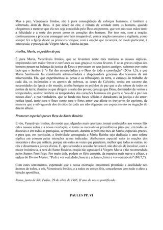 Mas a paz, Veneráveis Irmãos, não é pura conseqüência de esforços humanos, é também e
sobretudo, dom de Deus. A paz desce do céu; e reinará de verdade entre os homens, quando
chegarmos a merecer que ela nos seja concedida pelo Deus onipotente, que tem nas suas mãos tanto
a felicidade e a sorte dos povos como os corações dos homens. Por isso nós, com a oração,
continuaremos a procurar conseguir este bem insuperável; com a oração constante e vigilante, como
sempre fez a Igreja desde os primeiros tempos; com a oração que recorrerá, de modo particular, à
intercessão e proteção da Virgem Maria, Rainha da paz.
Acolha, Maria, os pedidos de paz
É para Maria, Veneráveis Irmãos, que se levantam neste mês mariano as nossas súplicas,
implorando com maior fervor e confiança as suas graças e os seus favores. E se as graves culpas dos
homens pesam na balança da justiça de Deus e provocam os seus justos castigos, sabemos por outro
lado que o Senhor é "o Pai das misericórdias e o Deus de toda a consolação" (2Cor 1,3), e que
Maria Santíssima foi constituída administradora e dispensadora generosa dos tesouros da sua
misericórdia. Ela, que experimentou as penas e as tribulações da terra, o cansaço do trabalho de
cada dia, os incômodos e os apertos da pobreza, as dores do Calvário, venha em socorro das
necessidades da Igreja e do mundo; acolha benigna os pedidos de paz que a ela sobem de todos os
pontos da terra; ilumine os que dirigem a sorte dos povos; consiga que Deus, dominador de ventos e
tempestades, acalme também as tempestades dos corações humanos em guerra e "nos dê a paz nos
nossos dias", a paz verdadeira, que se funda nas bases sólidas e duradouras da justiça e do amor;
justiça igual, tanto para o fraco como para o forte; amor que afaste os tresvarios do egoísmo, de
maneira que a salvaguarda dos direitos de cada um não degenere em esquecimento ou negação do
direito alheio.
Promover especiais preces Reza do Santo Rosário
E vós, Veneráveis Irmãos, do modo que julgardes mais oportuno, tornai conhecidos aos vossos féis
estes nossos votos e a nossa exortação; e tomai as necessárias providências para que, em todas as
dioceses e em todas as paróquias, se promovam, durante o próximo mês de Maria, especiais preces,
e para que, em particular, a festividade consagrada a Maria Rainha seja dedicada a uma solene
súplica em comum pelas intenções acima indicadas. Atribuímos especial valor às orações dos
inocentes e dos que sofrem, porque são estas as vozes que penetram, melhor que todas as outras, no
céu e desarmam a justiça divina. E, aproveitando a ocasião favorável, não deixeis de inculcar, com a
maior insistência, a reza do Santo Rosário, oração tão agradável à Virgem Maria e tão recomendada
pelos Sumos Pontífices. Por meio dela, podem os fiéis cumprir, da maneira mais suave e eficaz, a
ordem do Divino Mestre: "Pedi e vos será dado; buscai e achareis; batei e vos será aberto" (Mt 7,7).
Com estes sentimentos, esperando que a nossa exortação encontrará prontidão e docilidade nos
ânimos de todos, a vós, Veneráveis Irmãos, e a todos os vossos féis, concedemos com todo o afeto a
bênção apostólica.
Roma, junto de São Pedro, 29 de abril de 1965, II ano do nosso pontificado
PAULUS PP. VI
 