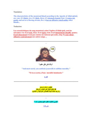 Translation:
The characteristics of the menstrual blood according to the Apostle of Allah (pbuh)
are: one: it's black, two: it's thick, three: it's intensely heated, four: it comes out
gently and not as a flowing stream, five: it has an offensive smell unlike other
bloods...
Traduction:
Les caractéristiques du sang menstruel, selon l'Apôtre d'Allah (psl), sont les
suivantes: Un: il est noir, deux: il est épais, trois: il est intensément chauffé, quatre:
il sort doucement et non pas comme un ruisseau qui coule, cinq: il a une odeur
offensive contrairement aux autres sangs ...
...............................................................................................................................................
.
"‫م‬ٍ ، ‫ظي‬ِ‫س‬ ‫ع‬َ‫ٍة‬ ‫ق‬ٍ ، ‫ل‬ُ‫لو‬‫خ‬ُ‫لو‬ ‫لا ى‬َ‫ٍة‬‫ع‬َ‫ٍة‬ ‫ل‬َ‫ٍة‬ ‫ك‬َ‫ٍة‬ ‫ن‬َّ‫ى‬‫إ‬ِ‫س‬‫و‬َ‫ٍة‬ "
"And most surely you conform (yourself) to sublime morality."
"Et tu es certes, d'une moralité imminente."
‫القلم‬4
...............................................................................................................................................
.
‫أخفض‬‫رأسك‬‫يا‬‫مسلم‬
‫فقد‬‫أطلع‬‫العالم‬‫علا ى‬‫كتبك‬‫و‬‫تاريخك‬
‫و‬‫لم‬‫يعد‬‫هناك‬‫ل‬ً‫ا‬ ‫مجا‬‫للقصص‬‫الخرافية‬‫و‬‫الكاذيب‬
...............................................................................................................................................
.
" ‫الل‬ ‫يعاينون‬ ‫لنهم‬ ‫القلب‬ ‫للنقياء‬ ‫"طوبا ى‬
‫متى‬5:8
 