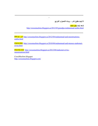 ...............................................................................................................................................
.
‫التوزيع‬ ‫و‬ ‫التحميل‬ ‫برجاء‬ - ‫نشر‬ ‫حقوق‬ ‫توجد‬ ‫ل‬
:‫أيضا‬ ‫شاهد‬‫محمد‬ ‫جدو‬
http://crossmuslims.blogspot.ca/2012/03/grandpa-muhammad-arabic.html
...............................................................................................................................................
PPS & ‫:فديو‬ http://crossmuslims.blogspot.ca/2012/04/muhammad-and-menstruations-
arabic.html
ENGLISH: http://crossmuslims.blogspot.ca/2010/04/muhammad-and-menses-mahomet-
et-les.html
FRANÇAIS: http://crossmuslims.blogspot.ca/2012/04/mahomet-et-les-
menstruations.html
CrossMuslims.blogspot
http://crossmuslims.blogspot.com/
 