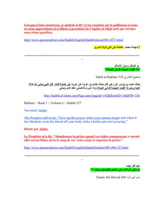 Lorsque j'étais menstruée, je quittais le lit* et me couchais sur le paillasson et nous
ne nous approchions ni n'allions à proximité de l'Apôtre d'Allah (psl) que lorsque
nous étions purifiées.
http://www.quranexplorer.com/Hadith/English/Hadith/dawud/001.0271.html
:‫محمد‬ ‫شهامة‬‫السرير‬ ‫تترك‬ ‫التى‬ ‫هى‬ ‫عائشة‬ !
...............................................................................................................................................
.
‫اللسلم‬ ‫رلسنول‬ ‫أضاف‬ ‫:و‬
"‫الصلة‬ ‫فدع ي‬ ‫الحيضة‬ ‫أتقبلت‬ ‫"إذا‬
Sahih al-Bukhari ‫البخاري‬ ‫صحيح‬324
324 ‫عروة‬ ‫عن‬ ‫عروة‬ ‫بن‬ ‫هشام‬ ‫حدثنا‬ ‫تقال‬ ‫زهير‬ ‫عن‬ ‫ينونس‬ ‫بن‬ ‫أحمد‬ ‫حدثنا‬‫الل‬ ‫صلى‬ ‫النب ي‬ ‫تقال‬ ‫تقالت‬ ‫عائشة‬ ‫عن‬
‫الصلة‬ ‫فدع ي‬ ‫الحيضة‬ ‫أتقبلت‬ ‫إذا‬ ‫ولسلم‬ ‫عليه‬‫وصل ي‬ ‫الدم‬ ‫عنك‬ ‫فاغسل ي‬ ‫أدبرت‬ ‫وإذا‬
http://hadith.al-islam.com/Page.aspx?pageid=192&BookID=24&PID=326
Bukhari :: Book 1 :: Volume 6 :: Hadith 327
Narrated 'Aisha:
The Prophet said to me, "Give up the prayer when your menses begin and when it
has finished, wash the blood off your body (take a bath) and start praying."
Relaté par Aïcha:
Le Prophète m'a dit, "Abandonnez la prière quand vos règles commencent et quand
elles seront finies, lavez le sang de sur votre corps et reprenez la prière."
http://www.quranexplorer.com/Hadith/English/Hadith/bukhari/001.006.327.html
...............................................................................................................................................
.
‫أيضا‬ ‫تقال‬ ‫:كما‬
""‫بدينار‬ ‫فليتصدق‬ ‫حائض‬ ‫ه ي‬ ‫و‬ ‫امرأته‬ ‫يأت ي‬ ‫من‬
Sunan Abi Dawud ‫داود‬ ‫أبي‬ ‫سنن‬264
 