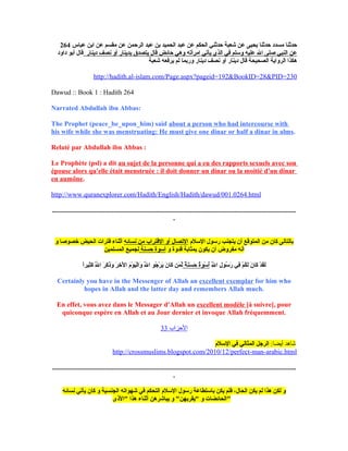 264 ‫عباس‬ ‫ابن‬ ‫عن‬ ‫مقسم‬ ‫عن‬ ‫الرحمن‬ ‫عبد‬ ‫بن‬ ‫الحميد‬ ‫عبد‬ ‫عن‬ ‫الحكم‬ ‫حدثن ي‬ ‫شعبة‬ ‫عن‬ ‫يحيى‬ ‫حدثنا‬ ‫مسدد‬ ‫حدثنا‬
‫دينار‬ ‫نصف‬ ‫أو‬ ‫بدينار‬ ‫يتصدق‬ ‫تقال‬ ‫حائض‬ ‫وه ي‬ ‫امرأته‬ ‫يأت ي‬ ‫الذي‬ ‫ف ي‬ ‫ولسلم‬ ‫عليه‬ ‫الل‬ ‫صلى‬ ‫النب ي‬ ‫عن‬‫داود‬ ‫أبنو‬ ‫تقال‬
‫شعبة‬ ‫يرفعه‬ ‫لم‬ ‫وربما‬ ‫دينار‬ ‫نصف‬ ‫أو‬ ‫دينار‬ ‫تقال‬ ‫الصحيحة‬ ‫الرواية‬ ‫هكذا‬
http://hadith.al-islam.com/Page.aspx?pageid=192&BookID=28&PID=230
Dawud :: Book 1 : Hadith 264
Narrated Abdullah ibn Abbas:
The Prophet (peace_be_upon_him) said about a person who had intercourse with
his wife while she was menstruating: He must give one dinar or half a dinar in alms.
Relaté par Abdullah ibn Abbas :
Le Prophète (psl) a dit au sujet de la personne qui a eu des rapports sexuels avec son
épouse alors qu'elle était menstruée : il doit donner un dinar ou la moitié d'un dinar
en aumône.
http://www.quranexplorer.com/Hadith/English/Hadith/dawud/001.0264.html
...............................................................................................................................................
.
‫اللسلم‬ ‫رلسنول‬ ‫يتجنب‬ ‫أن‬ ‫المتنوتقع‬ ‫من‬ ‫كان‬ ‫بالتالى‬‫نسائه‬ ‫من‬ ‫التقتراب‬ ‫أو‬ ‫التصال‬‫و‬ ‫خصنوصا‬ ‫الحيض‬ ‫فترات‬ ‫أثناء‬
‫و‬ ‫تقدوة‬ ‫بمثابة‬ ‫يكنون‬ ‫أن‬ ‫مفروض‬ ‫أنه‬‫حسنة‬ ‫ألسنوة‬‫المسلمين‬ ‫لجميع‬
‫لل‬َّ‫ى‬ِ  ‫ا‬ ‫ل‬ِ  ‫لسنو‬ُ‫ل‬ ‫ر‬َ‫ِح‬ ‫ف ي‬ِ  ‫م‬ْ ‫ه‬ ‫ك‬ُ‫ل‬‫ل‬َ‫ِح‬ ‫ن‬َ‫ِح‬ ‫كا‬َ‫ِح‬ ‫د‬ْ ‫ه‬ ‫ق‬َ‫ِح‬‫ل‬َ‫ِح‬‫ة‬ٌ ‫ل‬ ‫ن‬َ‫ِح‬‫س‬َ‫ِح‬ ‫ح‬َ‫ِح‬ ‫ة‬ٌ ‫ل‬‫نو‬َ‫ِح‬ ‫لس‬ْ ‫ه‬ ‫أ‬ُ‫ل‬‫ا‬ً‫ ى‬‫ر‬‫ثي‬ِ ‫ك‬َ‫ِح‬ ‫لل‬َّ‫ى‬َ‫ِح‬ ‫ا‬ ‫ر‬َ‫ِح‬ ‫ك‬َ‫ِح‬ ‫ذ‬َ‫ِح‬‫و‬َ‫ِح‬ ‫ر‬َ‫ِح‬ ‫خ‬ِ  ‫ل‬ْ ‫ه‬ ‫ا‬ ‫م‬َ‫ِح‬ ‫نو‬ْ ‫ه‬ ‫ي‬َ‫ِح‬‫ل‬ْ ‫ه‬‫وا‬َ‫ِح‬ ‫لل‬َّ‫ى‬َ‫ِح‬ ‫ا‬ ‫جنو‬ُ‫ل‬ ‫ر‬ْ ‫ه‬ ‫ي‬َ‫ِح‬ ‫ن‬َ‫ِح‬ ‫كا‬َ‫ِح‬ ‫من‬َ‫ِح‬ ‫ل‬ِّ
Certainly you have in the Messenger of Allah an excellent exemplar for him who
hopes in Allah and the latter day and remembers Allah much.
En effet, vous avez dans le Messager d'Allah un excellent modèle [à suivre], pour
quiconque espère en Allah et au Jour dernier et invoque Allah fréquemment.
‫الزحزاب‬33
:‫أيضا‬ ‫شاهد‬‫اللسلم‬ ‫ف ي‬ ‫المثال ي‬ ‫الرجل‬
http://crossmuslims.blogspot.com/2010/12/perfect-man-arabic.html
...............................................................................................................................................
.
‫نسائه‬ ‫يأت ي‬ ‫كان‬ ‫و‬ ‫الجنسية‬ ‫شهنواته‬ ‫ف ي‬ ‫التحكم‬ ‫اللسلم‬ ‫رلسنول‬ ‫بالستطاعة‬ ‫يكن‬ ‫فلم‬ ،‫الحال‬ ‫يكن‬ ‫لم‬ ‫هذا‬ ‫لكن‬ ‫و‬
‫"الذ ى‬ ‫هذا‬ ‫أثناء‬ ‫يباشرهن‬ ‫و‬ "‫"يقربهن‬ ‫و‬ ‫"الحائضات‬
 