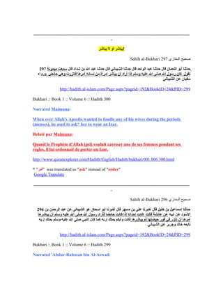 ...............................................................................................................................................
.
‫!يباشري أوي لي يباشر‬
Sahih al-Bukhari ‫البخاري‬ ‫صحيح‬297
297 ‫ي‬  ‫حدثناي أبوي النعماني قالي حدثناي عبدي الواحدي قالي حدثناي الشيبانيي قالي حدثناي عبدي الي بني شدادي قالي‬‫سمعتي ميمونة‬  ‫ي‬
 ‫تقولي ي كاني رسولي الي صلىي الي عليهي وسلمي إذاي أرادي أني يباشري امرأةي مني نسائهي أمرهاي فاتزرتي وهيي حائضي ي‬‫ورواه‬  ‫ي‬
‫سفياني عني الشيباني‬
http://hadith.al-islam.com/Page.aspx?pageid=192&BookID=24&PID=299
Bukhari :: Book 1 :: Volume 6 :: Hadith 300
Narrated ‫ي‬Maimuna:
When ‫ي‬ever ‫ي‬Allah's ‫ي‬Apostle ‫ي‬wanted ‫ي‬to ‫ي‬fondle ‫ي‬any ‫ي‬of ‫ي‬his ‫ي‬wives ‫ي‬during ‫ي‬the ‫ي‬periods ‫ي‬
(menses), ‫ي‬he ‫ي‬used ‫ي‬to ‫ي‬ask* ‫ي‬her ‫ي‬to ‫ي‬wear ‫ي‬an ‫ي‬Izar.
Relaté ‫ي‬par ‫ي‬Maimuna:
Quand ‫ي‬le ‫ي‬Prophète ‫ي‬d'Allah ‫(ي‬psl) ‫ي‬voulait ‫ي‬caresser ‫ي‬une ‫ي‬de ‫ي‬ses ‫ي‬femmes ‫ي‬pendant ‫ي‬ses ‫ي‬
règles, ‫ي‬il ‫ي‬lui ‫ي‬ordonnait ‫ي‬de ‫ي‬porter ‫ي‬un ‫ي‬Izar.
http://www.quranexplorer.com/Hadith/English/Hadith/bukhari/001.006.300.html
* "‫"أمر‬ was translated as "ask" instead of "order"
Google Translate
...............................................................................................................................................
.
Sahih al-Bukhari ‫البخاري‬ ‫صحيح‬296
296 ‫ي حدثناي إسماعيلي بني خليلي قالي أخبرناي عليي بني مسهري قالي أخبرناي أبوي إسحاقي هوي الشيبانيي عني عبدي الرحمني بني‬
 ‫السودي عني أبيهي‬‫عني عائشةي قالتي ي كانتي إحداناي إذاي كانتي حائضاي فأرادي رسولي الي صلىي الي عليهي وسلمي أني يباشرها‬  ‫ي‬
 ‫أمرهاي أني تتزري فيي فوري حيضتهاي ثمي يباشرهاي‬‫قالتي وأيكمي يملكي إربهي كماي كاني النبيي صلىي الي عليهي وسلمي يملكي إربه‬  ‫ي‬
‫تابعهي خالدي وجريري عني الشيباني‬
http://hadith.al-islam.com/Page.aspx?pageid=192&BookID=24&PID=298
Bukhari :: Book 1 :: Volume 6 :: Hadith 299
Narrated ‫'ي‬Abdur-Rahman ‫ي‬bin ‫ي‬Al-Aswad:
 