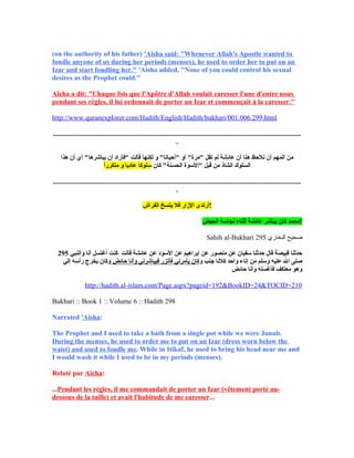 (on ‫ي‬the ‫ي‬authority ‫ي‬of ‫ي‬his ‫ي‬father) ‫'ي‬Aisha ‫ي‬said: ‫"ي‬Whenever ‫ي‬Allah's ‫ي‬Apostle ‫ي‬wanted ‫ي‬to ‫ي‬
fondle ‫ي‬anyone ‫ي‬of ‫ي‬us ‫ي‬during ‫ي‬her ‫ي‬periods ‫(ي‬menses), ‫ي‬he ‫ي‬used ‫ي‬to ‫ي‬order ‫ي‬her ‫ي‬to ‫ي‬put ‫ي‬on ‫ي‬an ‫ي‬
Izar ‫ي‬and ‫ي‬start ‫ي‬fondling ‫ي‬her." ‫'ي‬Aisha ‫ي‬added, ‫"ي‬None ‫ي‬of ‫ي‬you ‫ي‬could ‫ي‬control ‫ي‬his ‫ي‬sexual ‫ي‬
desires ‫ي‬as ‫ي‬the ‫ي‬Prophet ‫ي‬could."
Aïcha ‫ي‬a ‫ي‬dit: ‫"ي‬Chaque ‫ي‬fois ‫ي‬que ‫ي‬l'Apôtre ‫ي‬d'Allah ‫ي‬voulait ‫ي‬caresser ‫ي‬l'une ‫ي‬d'entre ‫ي‬nous ‫ي‬
pendant ‫ي‬ses ‫ي‬règles, ‫ي‬il ‫ي‬lui ‫ي‬ordonnait ‫ي‬de ‫ي‬porter ‫ي‬un ‫ي‬Izar ‫ي‬et ‫ي‬commençait ‫ي‬à ‫ي‬la ‫ي‬caresser."
http://www.quranexplorer.com/Hadith/English/Hadith/bukhari/001.006.299.html
...............................................................................................................................................
.
‫ي مني المهمي أني نلحظي هناي أني عائشةي لمي تقلي "مرة"ي أوي "أحيانا"ي وي لكنهاي قالتي "فأرادي أني يباشرها"ي أيي أني هذا‬
 ‫السلوكي الشاذي مني قبلي "السوةي الحسنة"ي كاني‬‫سلوكاي عادياي وي متكررا‬ً
...............................................................................................................................................
.
‫!أرتدىي الازاري فلي يتسخي الفراش‬
‫!محمدي كاني يباشري عائشةي أثناءي نجاسةي الحيض‬
Sahih al-Bukhari ‫البخاري‬ ‫صحيح‬295
295 ‫ي حدثناي قبيصةي قالي حدثناي سفياني عني منصوري عني إبراهيمي عني السودي عني عائشةي قالتي ي كنتي أغتسلي أناي والنبيي‬
‫صلىي الي عليهي وسلمي مني إناءي واحدي كلناي جنبي و‬ ‫كاني يأمرنيي فأتزري فيباشرنيي وأناي حائضي‬‫وكاني يخرجي رأسهي إلي‬  ‫ي‬
‫وهوي معتكفي فأغسلهي وأناي حائض‬
http://hadith.al-islam.com/Page.aspx?pageid=192&BookID=24&TOCID=210
Bukhari :: Book 1 :: Volume 6 :: Hadith 298
Narrated ‫'ي‬Aisha:
The ‫ي‬Prophet ‫ي‬and ‫ي‬I ‫ي‬used ‫ي‬to ‫ي‬take ‫ي‬a ‫ي‬bath ‫ي‬from ‫ي‬a ‫ي‬single ‫ي‬pot ‫ي‬while ‫ي‬we ‫ي‬were ‫ي‬Junub. ‫ي‬
During ‫ي‬the ‫ي‬menses, ‫ي‬he ‫ي‬used ‫ي‬to ‫ي‬order ‫ي‬me ‫ي‬to ‫ي‬put ‫ي‬on ‫ي‬an ‫ي‬Izar ‫(ي‬dress ‫ي‬worn ‫ي‬below ‫ي‬the ‫ي‬
waist) ‫ي‬and ‫ي‬used ‫ي‬to ‫ي‬fondle ‫ي‬me. ‫ي‬While ‫ي‬in ‫ي‬Itikaf, ‫ي‬he ‫ي‬used ‫ي‬to ‫ي‬bring ‫ي‬his ‫ي‬head ‫ي‬near ‫ي‬me ‫ي‬and ‫ي‬
I ‫ي‬would ‫ي‬wash ‫ي‬it ‫ي‬while ‫ي‬I ‫ي‬used ‫ي‬to ‫ي‬be ‫ي‬in ‫ي‬my ‫ي‬periods ‫(ي‬menses).
Relaté ‫ي‬par ‫ي‬Aïcha: ‫ي‬
...Pendant ‫ي‬les ‫ي‬règles, ‫ي‬il ‫ي‬me ‫ي‬commandait ‫ي‬de ‫ي‬porter ‫ي‬un ‫ي‬Izar ‫(ي‬vêtement ‫ي‬porté ‫ي‬au-
dessous ‫ي‬de ‫ي‬la ‫ي‬taille) ‫ي‬et ‫ي‬avait ‫ي‬l'habitude ‫ي‬de ‫ي‬me ‫ي‬caresser...
 