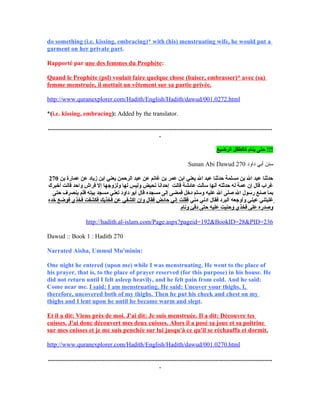 do something (i.e. kissing, embracing)* with (his) menstruating wife, he would put a
garment on her private part.
Rapporté par une des femmes du Prophète:
Quand le Prophète (psl) voulait faire quelque chose (baiser, embrasser)* avec (sa)
femme menstruée, il mettait un vêtement sur sa partie privée.
http://www.quranexplorer.com/Hadith/English/Hadith/dawud/001.0272.html
*(i.e. kissing, embracing): Added by the translator.
...............................................................................................................................................
.
‫الرضيع‬ ‫كالطفل‬ ‫ينام‬ ‫حتى‬ !!!
Sunan Abi Dawud ‫داود‬ ‫أبي‬ ‫سنن‬270
270 ‫بن‬ ‫عمارة‬ ‫عن‬ ‫زياد‬ ‫ابن‬ ‫يعني‬ ‫الرحمن‬ ‫عبد‬ ‫عن‬ ‫غانم‬ ‫بن‬ ‫عمر‬ ‫ابن‬ ‫يعني‬ ‫ال‬ ‫عبد‬ ‫حدثنا‬ ‫مسلمة‬ ‫بن‬ ‫ال‬ ‫عبد‬ ‫حدثنا‬
‫أخبرك‬ ‫قالت‬ ‫واحد‬ ‫فراش‬ ‫إل‬ ‫ولزوجها‬ ‫لها‬ ‫وليس‬ ‫تحيض‬ ‫إحدانا‬ ‫قالت‬ ‫عائشة‬ ‫سألت‬ ‫أنها‬ ‫حدثته‬ ‫له‬ ‫عمة‬ ‫إن‬ ‫قال‬ ‫غراب‬
‫مسجده‬ ‫إلى‬ ‫فمضى‬ ‫دخل‬ ‫وسلم‬ ‫عليه‬ ‫ال‬ ‫صلى‬ ‫ال‬ ‫رسول‬ ‫صنع‬ ‫بما‬‫حتى‬ ‫ينصرف‬ ‫فلم‬ ‫بيته‬ ‫مسجد‬ ‫تعني‬ ‫داود‬ ‫أبو‬ ‫قال‬
‫مني‬ ‫ادني‬ ‫فقال‬ ‫البرد‬ ‫وأوجعه‬ ‫عيني‬ ‫غلبتني‬‫خده‬ ‫فوضع‬ ‫فخذي‬ ‫فكشفت‬ ‫فخذيك‬ ‫عن‬ ‫اكشفي‬ ‫وإن‬ ‫فقال‬ ‫حائض‬ ‫إني‬ ‫فقلت‬
‫ونام‬ ‫دفئ‬ ‫حتى‬ ‫عليه‬ ‫وحنيت‬ ‫فخذي‬ ‫على‬ ‫وصدره‬
http://hadith.al-islam.com/Page.aspx?pageid=192&BookID=28&PID=236
Dawud :: Book 1 : Hadith 270
Narrated Aisha, Ummul Mu'minin:
One night he entered (upon me) while I was menstruating. He went to the place of
his prayer, that is, to the place of prayer reserved (for this purpose) in his house. He
did not return until I felt asleep heavily, and he felt pain from cold. And he said:
Come near me. I said: I am menstruating. He said: Uncover your thighs. I,
therefore, uncovered both of my thighs. Then he put his cheek and chest on my
thighs and I lent upon he until he became warm and slept.
Et il a dit: Viens près de moi. J'ai dit: Je suis menstruée. Il a dit: Découvre tes
cuisses. J'ai donc découvert mes deux cuisses. Alors il a posé sa joue et sa poitrine
sur mes cuisses et je me suis penchée sur lui jusqu'à ce qu'il se réchauffa et dormit.
http://www.quranexplorer.com/Hadith/English/Hadith/dawud/001.0270.html
...............................................................................................................................................
.
 