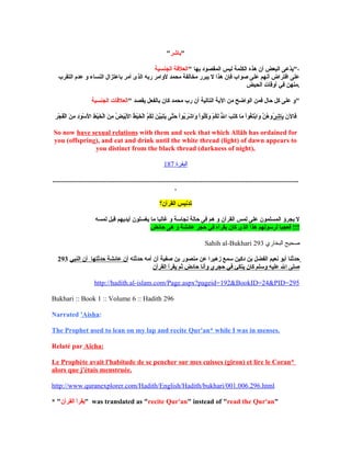 "‫"باشر‬
" ‫بها‬ ‫المقصود‬ ‫ليس‬ ‫الكلمة‬ ‫هذه‬ ‫أن‬ ‫البعض‬ ‫دعى‬ّ‫ع‬‫ي‬‫الجنسية‬ ‫العلقة‬ "،
‫التقرب‬ ‫عدم‬ ‫و‬ ‫النساء‬ ‫باعتزال‬ ‫أمر‬ ‫الذى‬ ‫ربه‬ ‫لوامر‬ ‫محمد‬ ‫مخالفة‬ ‫يبرر‬ ‫ل‬ ‫هذا‬ ‫فإن‬ ‫صواب‬ ‫على‬ ‫أنهم‬ ‫افتراض‬ ‫على‬
‫الحيض‬ ‫أوقات‬ ‫في‬ ‫.منهن‬
" ‫يقصد‬ ‫بالفعل‬ ‫كان‬ ‫محمد‬ ‫رب‬ ‫أن‬ ‫التالية‬ ‫الية‬ ‫من‬ ‫الواضح‬ ‫فمن‬ ‫حال‬ ‫كل‬ ‫على‬ ‫و‬‫الجنسية‬ ‫العلقات‬ "
‫ن‬َ ‫ب‬ ‫فال‬َ ‫ب‬‫شر‬ِ‫ر‬ ‫با‬َ ‫ب‬‫ر‬ِ‫ر‬ ‫ج‬ْ‫ِر‬ ‫ف‬َ ‫ب‬‫ل‬ْ‫ِر‬‫ا‬ ‫ن‬َ ‫ب‬ ‫م‬ِ‫ر‬ ‫د‬ِ‫ر‬‫و‬َ ‫ب‬ ‫س‬ْ‫ِر‬ ‫ل‬َ ‫ب‬ ‫ا‬ ‫ط‬ِ‫ر‬ ‫ي‬ْ‫ِر‬‫خ‬َ ‫ب‬ ‫ل‬ْ‫ِر‬‫ا‬ ‫ن‬َ ‫ب‬ ‫م‬ِ‫ر‬ ‫ض‬ُ ‫م‬ ‫ي‬َ ‫ب‬‫ب‬ْ‫ِر‬‫ل‬َ ‫ب‬ ‫ا‬ ‫ط‬ُ ‫م‬ ‫ي‬ْ‫ِر‬‫خ‬َ ‫ب‬ ‫ل‬ْ‫ِر‬‫ا‬ ‫م‬ُ ‫م‬‫ك‬ُ ‫م‬‫ل‬َ ‫ب‬ ‫ن‬َ ‫ب‬ ‫ي‬َّ‫ن‬‫ب‬َ ‫ب‬‫ت‬َ ‫ب‬‫ي‬َ ‫ب‬ ‫تى‬َّ‫ن‬‫ح‬َ ‫ب‬ ‫ا‬ْ‫ِر‬‫بو‬ُ ‫م‬‫ر‬َ ‫ب‬ ‫ش‬ْ‫ِر‬ ‫وا‬َ ‫ب‬ ‫ا‬ْ‫ِر‬‫لو‬ُ ‫م‬‫ك‬ُ ‫م‬‫و‬َ ‫ب‬ ‫م‬ْ‫ِر‬ ‫ك‬ُ ‫م‬‫ل‬َ ‫ب‬ ‫ل‬ّ‫ُه‬ ‫ا‬ ‫ب‬َ ‫ب‬ ‫ت‬َ ‫ب‬‫ك‬َ ‫ب‬ ‫ما‬َ ‫ب‬ ‫ا‬ْ‫ِر‬‫غو‬ُ ‫م‬‫ت‬َ ‫ب‬‫ب‬ْ‫ِر‬‫وا‬َ ‫ب‬ ‫ن‬َّ‫ن‬ ‫ه‬ُ ‫م‬ ‫م ُو‬
So now have sexual relations with them and seek that which Allâh has ordained for
you (offspring), and eat and drink until the white thread (light) of dawn appears to
you distinct from the black thread (darkness of night),
‫البقرة‬187
...............................................................................................................................................
.
‫القرآن؟‬ ‫تدنيس‬
‫لمسه‬ ‫قبل‬ ‫أيديهم‬ ‫يغسلون‬ ‫ما‬ ‫غالبا‬ ‫و‬ ‫نجاسة‬ ‫حالة‬ ‫فى‬ ‫هم‬ ‫و‬ ‫القرآن‬ ‫لمس‬ ‫على‬ ‫المسلمون‬ ‫يجرؤ‬ ‫ل‬
‫حائض‬ ‫هى‬ ‫و‬ ‫عائشة‬ ‫حجر‬ ‫في‬ ‫يقرأه‬ ‫كان‬ ‫الذى‬ ‫هذا‬ ‫لرسولهم‬ ‫فعجبا‬ !!!
Sahih al-Bukhari ‫البخاري‬ ‫صحيح‬293
293 ‫حدثته‬ ‫أمه‬ ‫أن‬ ‫صفية‬ ‫بن‬ ‫منصور‬ ‫عن‬ ‫زهيرا‬ ‫سمع‬ ‫دكين‬ ‫بن‬ ‫الفضل‬ ‫نعيم‬ ‫أبو‬ ‫حدثنا‬‫النبي‬ ‫أن‬ ‫حدثتها‬ ‫عائشة‬ ‫أن‬
‫القرآن‬ ‫يقرأ‬ ‫ثم‬ ‫حائض‬ ‫وأنا‬ ‫حجري‬ ‫في‬ ‫يتكئ‬ ‫كان‬ ‫وسلم‬ ‫عليه‬ ‫ال‬ ‫صلى‬
http://hadith.al-islam.com/Page.aspx?pageid=192&BookID=24&PID=295
Bukhari :: Book 1 :: Volume 6 :: Hadith 296
Narrated 'Aisha:
The Prophet used to lean on my lap and recite Qur'an* while I was in menses.
Relaté par Aïcha:
Le Prophète avait l'habitude de se pencher sur mes cuisses (giron) et lire le Coran*
alors que j'étais menstruée.
http://www.quranexplorer.com/Hadith/English/Hadith/bukhari/001.006.296.html
* "‫القرآن‬ ‫"يقرأ‬ was translated as "recite Qur'an" instead of "read the Qur'an"
 