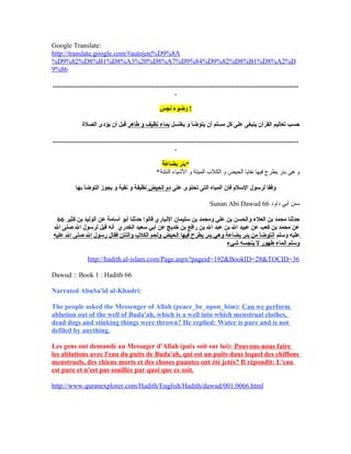 Google Translate:
http://translate.google.com/#auto|en|%D9%8A
%D9%82%D8%B1%D8%A3%20%D8%A7%D9%84%D9%82%D8%B1%D8%A2%D
9%86
...............................................................................................................................................
.
‫نجس‬ ‫وضوء‬ !
‫يغتسل‬ ‫و‬ ‫يتوضأ‬ ‫أن‬ ‫مسلم‬ ‫كل‬ ‫على‬ ‫ينبغى‬ ‫القرآن‬ ‫تعاليم‬ ‫حسب‬‫طاهر‬ ‫و‬ ‫نظيف‬ ‫بماء‬‫الصلة‬ ‫يؤدى‬ ‫أن‬ ‫قبل‬
...............................................................................................................................................
.
‫بضاعة‬ ‫*بئر‬
*‫النتنة‬ ‫اليشياء‬ ‫و‬ ‫الميتة‬ ‫الكل ب‬ ‫و‬ ‫الحيض‬ ‫نفايا‬ ‫فيها‬ ‫يطرح‬ ‫بئر‬ ‫هى‬ ‫و‬
‫على‬ ‫تحتوى‬ ‫التى‬ ‫المياه‬ ‫فإن‬ ‫السلم‬ ‫لرسول‬ ‫وفقا‬‫الحيض‬ ‫دم‬‫بها‬ ‫التوضأ‬ ‫يجوز‬ ‫و‬ ‫نقية‬ ‫و‬ ‫نظيفة‬
Sunan Abi Dawud ‫داود‬ ‫أبي‬ ‫سنن‬66
66 ‫كثير‬ ‫بن‬ ‫الوليد‬ ‫عن‬ ‫أسامة‬ ‫أبو‬ ‫حدثنا‬ ‫قالوا‬ ‫النباري‬ ‫سليمان‬ ‫بن‬ ‫ومحمد‬ ‫علي‬ ‫بن‬ ‫والحسن‬ ‫العلء‬ ‫بن‬ ‫محمد‬ ‫حدثنا‬
‫ال‬ ‫صلى‬ ‫ال‬ ‫لرسول‬ ‫قيل‬ ‫أنه‬ ‫الخدري‬ ‫سعيد‬ ‫أبي‬ ‫عن‬ ‫خديج‬ ‫بن‬ ‫رافع‬ ‫بن‬ ‫ال‬ ‫عبد‬ ‫بن‬ ‫ال‬ ‫عبيد‬ ‫عن‬ ‫كعب‬ ‫بن‬ ‫محمد‬ ‫عن‬
‫وسلم‬ ‫عليه‬‫عليه‬ ‫ال‬ ‫صلى‬ ‫ال‬ ‫رسول‬ ‫فقال‬ ‫والنتن‬ ‫الكلب‬ ‫ولحم‬ ‫الحيض‬ ‫فيها‬ ‫يطرح‬ ‫بئر‬ ‫وهي‬ ‫بضاعة‬ ‫بئر‬ ‫من‬ ‫أنتوضأ‬
‫شيء‬ ‫ينجسه‬ ‫ل‬ ‫طهور‬ ‫الماء‬ ‫وسلم‬
http://hadith.al-islam.com/Page.aspx?pageid=192&BookID=28&TOCID=36
Dawud :: Book 1 : Hadith 66
Narrated AbuSa'id al-Khudri:
The people asked the Messenger of Allah (peace_be_upon_him): Can we perform
ablution out of the well of Buda'ah, which is a well into which menstrual clothes,
dead dogs and stinking things were thrown? He replied: Water is pure and is not
defiled by anything.
Les gens ont demandé au Messager d'Allah (paix soit sur lui): Pouvons-nous faire
les ablutions avec l'eau du puits de Buda'ah, qui est un puits dans lequel des chiffons
menstruels, des chiens morts et des choses puantes ont été jetés? Il répondit: L'eau
est pure et n'est pas souillée par quoi que ce soit.
http://www.quranexplorer.com/Hadith/English/Hadith/dawud/001.0066.html
 