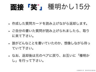 種明かし15分面接「笑 」゜
• 作成した質問カードを読み上げながら返却します。
• ご自分の書いた質問が読み上げられましたら、取り
に来て下さい。
• 誰がどんなことを書いていたのか、想像しながら待っ
ていて下さい。
• なお、返却後は元のペアに戻り、お互いに「種明か
し」を行って下さい。
© 産業能率大学 橋本研究室＆橋本諭
 