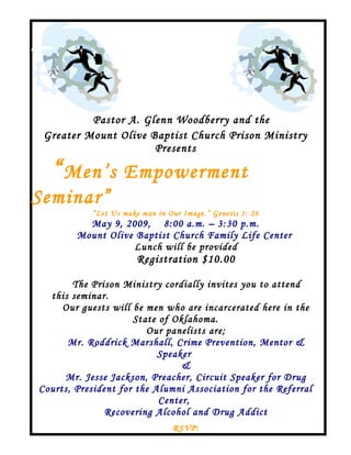 Pastor A. Glenn Woodberry and the
 Greater Mount Olive Baptist Church Prison Ministry
                      Presents

  “ Men’s Empowerment
Seminar”
            “Let Us make man in Our Image.” Genesis 1: 26
          May 9, 2009, 8:00 a.m. – 3:30 p.m.
        Mount Olive Baptist Church Family Life Center
                   Lunch will be provided
                        Registration $10.00

        The Prison Ministry cordially invites you to attend
  this seminar.
     Our guests will be men who are incarcerated here in the
                     State of Oklahoma.
                        Our panelists are;
      Mr. Roddrick Marshall, Crime Prevention, Mentor &
                           Speaker
                                &
     Mr. Jesse Jackson, Preacher, Circuit Speaker for Drug
Courts, President for the Alumni Association for the Referral
                           Center,
               Recovering Alcohol and Drug Addict
                                 RSVP:
 
