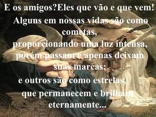 E os amigos?Eles que vão e que vem! Alguns em nossas vidas são como cometas,  proporcionando uma luz intensa, porém passam e apenas deixam suas marcas; e outros são como estrelas, que permanecem e brilham eternamente... 