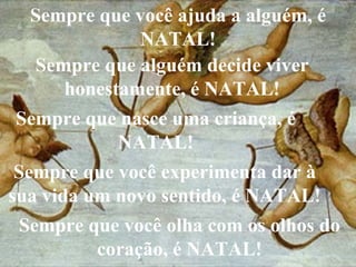 Sempre que você ajuda a alguém, é NATAL! Sempre que alguém decide viver honestamente, é NATAL! Sempre que nasce uma criança, é NATAL! Sempre que você experimenta dar à sua vida um novo sentido, é NATAL! Sempre que você olha com os olhos do coração, é NATAL! 