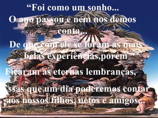 “ Foi como um sonho... O ano passou e nem nos demos conta... De que com ele se foram as mais belas experiências,porém Ficaram as eternas lembranças, Essas que um dia poderemos contar aos nossos filhos, netos e amigos... 