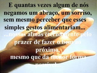 E quantas vezes algum de nós negamos um abraço, um sorriso,  sem mesmo perceber que esses simples gestos alimentariam... ...nossas almas eternamente pelo prazer de fazer o bem ao próximo, mesmo que da menor forma possível... 
