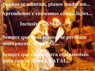 Sonhos se adiaram, planos mudaram... Sempre que duas pessoas se perdoam mutuamente, é NATAL... Sempre que você mostra compreensão  para com os filhos,é NATAL... Aprendemos e ensinamos coisas, lições... Inclusive a AMAR... 