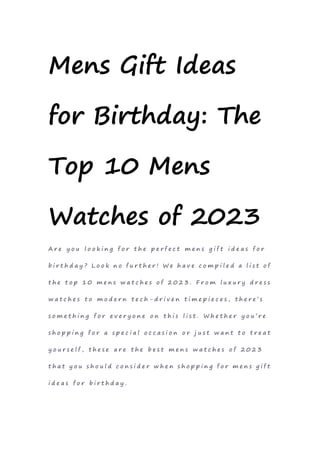Mens Gift Ideas
for Birthday: The
Top 10 Mens
Watches of 2023
A r e y o u l o o k i n g f o r t h e p e r f e c t m e n s g i f t i d e a s f o r
b i r t h d a y ? L o o k n o f u r t h e r ! W e h a v e c o m p i l e d a l i s t o f
t h e t o p 1 0 m e n s w a t c h e s o f 2 0 2 3 . F r o m l u x u r y d r e s s
w a t c h e s t o m o d e r n t e c h - d r i v e n t i m e p i e c e s , t h e r e ’ s
s o m e t h i n g f o r e v e r y o n e o n t h i s l i s t . W h e t h e r y o u ’ r e
s h o p p i n g f o r a s p e c i a l o c c a s i o n o r j u s t w a n t t o t r e a t
y o u r s e l f , t h e s e a r e t h e b e s t m e n s w a t c h e s o f 2 0 2 3
t h a t y o u s h o u l d c o n s i d e r w h e n s h o p p i n g f o r m e n s g i f t
i d e a s f o r b i r t h d a y .
 