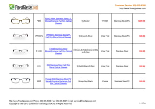 Customer Service: 626-305-8399
http://www.finestglasses.com
F664
FENDI F664 Stainless Steel/ZYL
Mens&Womens Full Rim Optical
Glasses
Multicolor FENDI Stainless Steel/ZYL $229.00
VPR591V
VPR591V Stainless Steel/ZYL
Half Rim Mens Optical Glasses
S.Brown,S.Silver Vista First Stainless Steel/ZYL $35.90
E1039
E1039 Stainless Steel
Mens&Womens Half Rim Optical
Glasses
D.Brown,S.Red,D.Silver,D.Bla
ck,D.Gun
Vista First Stainless Steel $35.90
833
833 Stainless Steel Half Rim
Mens Optical Glasses
S.Red,D.Black,D.Red Vista First Stainless Steel $28.90
6635
Poesia 6635 Stainless Steel/PC
Mens&Womens Rectangle Full
Rim Optical Glasses
Brown,Gun,Black Poesia Stainless Steel/PC $25.00
http://www.finestglasses.com Phone: 626-305-8399 Fax: 626-305-8391 E-mail: service@finestglasses.com
Copyright © 1995-2013 Goldentree Technology USA,Inc All Rights Reserved. 11 / 74
 