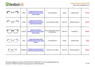 Customer Service: 626-305-8399
http://www.finestglasses.com
6622
Poesia 6622 Stainless Steel
Mens&Womens Semi-rimless
Optical Glasses
Gun,Brown,Black Poesia Stainless Steel $19.95
T2008
T2008 Stainless Steel/ZYL
Mens&Womens Semi-rimless
Square Optical Glasses
S.Gun,D.Black,S.Coffee Vista First Stainless Steel/ZYL $35.20
GD2379
GD2379 Acetate(ZYL)
Mens&Womens Full Rim Square
Optical Glasses
Brown~Black,Black~D.Red,Gr
ay~Black,Black
Vista First Acetate(ZYL) $20.50
6030
Poesia 6030 Stainless Steel
Mens&Womens Full Rim Optical
Glasses
Gun,Black,Brown Poesia Stainless Steel $9.95
VPR2081V
VPR2081V Stainless Steel/ZYL
Half Rim Mens Optical Glasses
D.Brown,D.Gun,D.Black Vista First Stainless Steel/ZYL $25.90
http://www.finestglasses.com Phone: 626-305-8399 Fax: 626-305-8391 E-mail: service@finestglasses.com
Copyright © 1995-2013 Goldentree Technology USA,Inc All Rights Reserved. 12 / 74
 