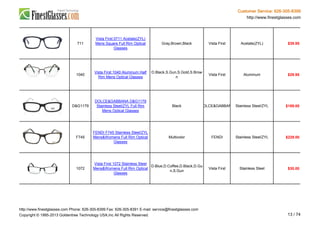 Customer Service: 626-305-8399
http://www.finestglasses.com
711
Vista First 0711 Acetate(ZYL)
Mens Square Full Rim Optical
Glasses
Gray,Brown,Black Vista First Acetate(ZYL) $39.95
1040
Vista First 1040 Aluminum Half
Rim Mens Optical Glasses
D.Black,S.Gun,S.Gold,S.Brow
n
Vista First Aluminum $29.95
D&G1179
DOLCE&GABBANA D&G1179
Stainless Steel/ZYL Full Rim
Mens Optical Glasses
Black DOLCE&GABBANA Stainless Steel/ZYL $189.00
F745
FENDI F745 Stainless Steel/ZYL
Mens&Womens Full Rim Optical
Glasses
Multicolor FENDI Stainless Steel/ZYL $229.00
1072
Vista First 1072 Stainless Steel
Mens&Womens Full Rim Optical
Glasses
D.Blue,D.Coffee,D.Black,D.Gu
n,S.Gun
Vista First Stainless Steel $30.00
http://www.finestglasses.com Phone: 626-305-8399 Fax: 626-305-8391 E-mail: service@finestglasses.com
Copyright © 1995-2013 Goldentree Technology USA,Inc All Rights Reserved. 13 / 74
 