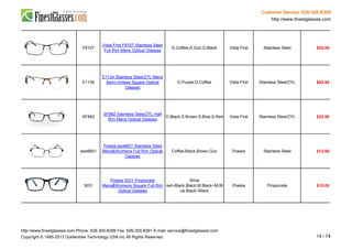 Customer Service: 626-305-8399
http://www.finestglasses.com
F8107
Vista First F8107 Stainless Steel
Full Rim Mens Optical Glasses
D.Coffee,D.Gun,D.Black Vista First Stainless Steel $25.95
E1134
E1134 Stainless Steel/ZYL Mens
Semi-rimless Square Optical
Glasses
D.Purple,D.Coffee Vista First Stainless Steel/ZYL $43.95
SF862
SF862 Stainless Steel/ZYL Half
Rim Mens Optical Glasses
D.Black,S.Brown,S.Blue,S.Red Vista First Stainless Steel/ZYL $32.90
eso6601
Poesia eso6601 Stainless Steel
Mens&Womens Full Rim Optical
Glasses
Coffee,Black,Brown,Gun Poesia Stainless Steel $12.95
3031
Poesia 3031 Propionate
Mens&Womens Square Full Rim
Optical Glasses
Wine
red~Black,Black,M.Black~M.Bl
ue,Black~Black
Poesia Propionate $15.00
http://www.finestglasses.com Phone: 626-305-8399 Fax: 626-305-8391 E-mail: service@finestglasses.com
Copyright © 1995-2013 Goldentree Technology USA,Inc All Rights Reserved. 14 / 74
 