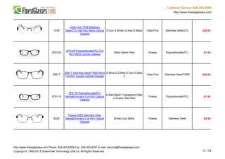 Customer Service: 626-305-8399
http://www.finestglasses.com
1078
Vista First 1078 Stainless
Steel/ZYL Half Rim Mens Optical
Glasses
S.Gun,S.Brown,S.Red,D.Black Vista First Stainless Steel/ZYL $29.00
ZF8125
ZF8125 Polycarbonate(PC) Full
Rim Mens Optical Glasses
Black,Black~Red Poesia Polycarbonate(PC) $7.90
Z6617
Z6617 Stainless Steel/TR90 Mens
Full Rim Square Optical Glasses
D.Blue,D.Coffee,D.Gun,D.Blac
k
Vista First Stainless Steel/TR90 $48.80
ZF8119
ZF8119 Polycarbonate(PC)
Mens&Womens Full Rim Optical
Glasses
D.Red,Black~Transparent,Blac
k,Purple~Red,Red
Poesia Polycarbonate(PC) $7.90
6025
Poesia 6025 Stainless Steel
Mens&Womens Full Rim Optical
Glasses
Brown,Gun,Black Poesia Stainless Steel $9.95
http://www.finestglasses.com Phone: 626-305-8399 Fax: 626-305-8391 E-mail: service@finestglasses.com
Copyright © 1995-2013 Goldentree Technology USA,Inc All Rights Reserved. 17 / 74
 