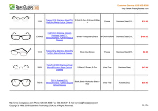 Customer Service: 626-305-8399
http://www.finestglasses.com
1038
Poesia 1038 Stainless Steel/ZYL
Half Rim Mens Optical Glasses
S.Gold,S.Gun,S.Brown,D.Blac
k
Poesia Stainless Steel/ZYL $19.95
EA9465
EMPORIO ARMANI EA9465
Stainless Steel/ZYL
Mens&Womens Full Rim Optical
Glasses
White~Transparent,Black EMPORIO ARMANI Stainless Steel/ZYL $199.00
1012
Poesia 1012 Stainless Steel/ZYL
Full Rim Mens Optical Glasses
Silver,Gun,Brown Poesia Stainless Steel/ZYL $6.50
5009
Vista First 5009 Stainless Steel
Mens&Womens None Optical
Glasses
S.Black,S.Brown,S.Gun Vista First Stainless Steel $43.95
T6016
T6016 Acetate(ZYL)
Mens&Womens Full Rim Square
Optical Glasses
Black,Black~Multicolor,Black~
Red
Vista First Acetate(ZYL) $25.40
http://www.finestglasses.com Phone: 626-305-8399 Fax: 626-305-8391 E-mail: service@finestglasses.com
Copyright © 1995-2013 Goldentree Technology USA,Inc All Rights Reserved. 19 / 74
 