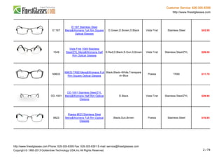 Customer Service: 626-305-8399
http://www.finestglasses.com
E1167
E1167 Stainless Steel
Mens&Womens Full Rim Square
Optical Glasses
D.Green,D.Brown,D.Black Vista First Stainless Steel $43.95
1049
Vista First 1049 Stainless
Steel/ZYL Mens&Womens Half
Rim Optical Glasses
S.Red,D.Black,S.Gun,S.Brown Vista First Stainless Steel/ZYL $29.00
N9633
N9633 TR90 Mens&Womens Full
Rim Square Optical Glasses
Black,Black~White,Transpare
nt~Blue
Poesia TR90 $11.70
OD-1001
OD-1001 Stainless Steel/ZYL
Mens&Womens Half Rim Optical
Glasses
D.Black Vista First Stainless Steel/ZYL $29.90
6623
Poesia 6623 Stainless Steel
Mens&Womens Full Rim Optical
Glasses
Black,Gun,Brown Poesia Stainless Steel $19.95
http://www.finestglasses.com Phone: 626-305-8399 Fax: 626-305-8391 E-mail: service@finestglasses.com
Copyright © 1995-2013 Goldentree Technology USA,Inc All Rights Reserved. 2 / 74
 