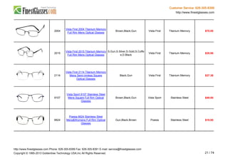 Customer Service: 626-305-8399
http://www.finestglasses.com
2004
Vista First 2004 Titanium Memory
Full Rim Mens Optical Glasses
Brown,Black,Gun Vista First Titanium Memory $70.00
2015
Vista First 2015 Titanium Memory
Full Rim Mens Optical Glasses
S.Gun,S.Silver,S.Gold,S.Coffe
e,D.Black
Vista First Titanium Memory $35.95
2114
Vista First 2114 Titanium Memory
Mens Semi-rimless Square
Optical Glasses
Black,Gun Vista First Titanium Memory $37.38
9107
Vista Sport 9107 Stainless Steel
Mens Square Full Rim Optical
Glasses
Brown,Black,Gun Vista Sport Stainless Steel $49.00
6624
Poesia 6624 Stainless Steel
Mens&Womens Full Rim Optical
Glasses
Gun,Black,Brown Poesia Stainless Steel $19.95
http://www.finestglasses.com Phone: 626-305-8399 Fax: 626-305-8391 E-mail: service@finestglasses.com
Copyright © 1995-2013 Goldentree Technology USA,Inc All Rights Reserved. 21 / 74
 