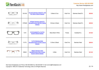 Customer Service: 626-305-8399
http://www.finestglasses.com
OD-032
OD-032 Stainless Steel/ZYL Half
Rim Mens Optical Glasses
S.Black,S.Gun Vista First Stainless Steel/ZYL $25.90
VPR629
VPR629 Stainless Steel/ZYL
Mens&Womens Half Rim Optical
Glasses
S.Brown,S.Black Vista First Stainless Steel/ZYL $39.95
1218
1218 Acetate(ZYL) Full Rim
Square Optical Glasses
Black,Black~White Poesia Acetate(ZYL) $14.65
FJ772
FJ772 Stainless Steel
Mens&Womens Full Rim Optical
Glasses
S.Silver,S.Black Vista First Stainless Steel $29.00
ZB022
ZB022 Stainless Steel
Mens&Womens Semi-rimless
Square Optical Glasses
Coffee Vista First Stainless Steel $31.50
http://www.finestglasses.com Phone: 626-305-8399 Fax: 626-305-8391 E-mail: service@finestglasses.com
Copyright © 1995-2013 Goldentree Technology USA,Inc All Rights Reserved. 22 / 74
 