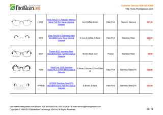 Customer Service: 626-305-8399
http://www.finestglasses.com
2117
Vista First 2117 Titanium Memory
Mens Full Rim Square Optical
Glasses
Gun,Coffee,Brown Vista First Titanium Memory $37.38
5019
Vista First 5019 Stainless Steel
Mens&Womens None Optical
Glasses
S.Gun,S.Coffee,S.Black Vista First Stainless Steel $43.95
6027
Poesia 6027 Stainless Steel
Mens&Womens Full Rim Optical
Glasses
Brown,Black,Gun Poesia Stainless Steel $9.95
1059
Vista First 1059 Stainless
Steel/ZYL Full Rim Mens Optical
Glasses
D.Silver,D.Brown,D.Gun,D.Bla
ck
Vista First Stainless Steel/ZYL $22.95
VPR626
VPR626 Stainless Steel/ZYL
Mens&Womens Half Rim Optical
Glasses
S.Brown,S.Black Vista First Stainless Steel/ZYL $35.95
http://www.finestglasses.com Phone: 626-305-8399 Fax: 626-305-8391 E-mail: service@finestglasses.com
Copyright © 1995-2013 Goldentree Technology USA,Inc All Rights Reserved. 23 / 74
 