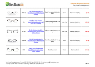 Customer Service: 626-305-8399
http://www.finestglasses.com
ZF8113
ZF8113 Polycarbonate(PC)
Mens&Womens Full Rim Optical
Glasses
Black~Transparent,Multicolor,
Pink
Poesia Polycarbonate(PC) $7.90
1043
Vista First 1043 Stainless
Steel/ZYL Mens&Womens Half
Rim Optical Glasses
D.Black,S.Silver,S.Brown,S.Gu
n
Vista First Stainless Steel/ZYL $29.00
E1195
E1195 Stainless Steel/ZYL
Mens&Womens Full Rim Square
Optical Glasses
D.Blue,D.Coffee,D.Black,D.Gu
n
Vista First Stainless Steel/ZYL $43.95
ZF8105
ZF8105 Polycarbonate(PC)
Mens&Womens Full Rim Optical
Glasses
Black~Blue,Red,Black~Transp
arent
Poesia Polycarbonate(PC) $7.90
6620
Poesia 6620 Stainless Steel
Mens&Womens Semi-rimless
Optical Glasses
Black,Gun,Brown Poesia Stainless Steel $19.95
http://www.finestglasses.com Phone: 626-305-8399 Fax: 626-305-8391 E-mail: service@finestglasses.com
Copyright © 1995-2013 Goldentree Technology USA,Inc All Rights Reserved. 24 / 74
 