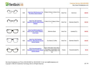 Customer Service: 626-305-8399
http://www.finestglasses.com
1046
Vista First 1046 Aluminum Full
Rim Mens Optical Glasses
D.Black,S.Brown,S.Silver,S.Gu
n
Vista First Aluminum $29.00
1067
Vista First 1067 Stainless
Steel/ZYL Half Rim Mens Optical
Glasses
D.Red,D.Gun,D.Black,D.Brow
n
Vista First Stainless Steel/ZYL $25.95
825
Vista First 0825 Acetate(ZYL)
Mens Full Rim Optical Glasses -
Oval Frame
Multicolor,Black Vista First Acetate(ZYL) $49.00
1625
Vista First 1625 Stainless
Steel/ZYL Mens Round Full Rim
Optical Glasses
Gun,Black,D.Coffee Vista First Stainless Steel/ZYL $35.95
2813
2813 Polycarbonate(PC)
Mens&Womens Full Rim Square
Optical Glasses
Black~White,Black~Blue,Black
~Pink,Black~Purple,Black~Gre
en,Black~Red,Black,Black~Yel
low
Poesia Polycarbonate(PC) $9.50
http://www.finestglasses.com Phone: 626-305-8399 Fax: 626-305-8391 E-mail: service@finestglasses.com
Copyright © 1995-2013 Goldentree Technology USA,Inc All Rights Reserved. 25 / 74
 